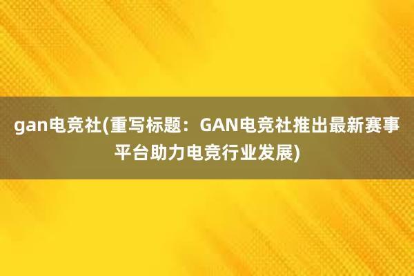 gan电竞社(重写标题：GAN电竞社推出最新赛事平台助力电竞行业发展)