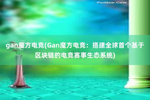 gan魔方电竞(Gan魔方电竞：搭建全球首个基于区块链的电竞赛事生态系统)