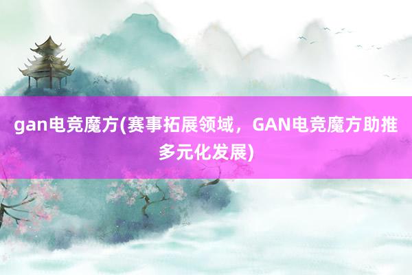 gan电竞魔方(赛事拓展领域，GAN电竞魔方助推多元化发展)