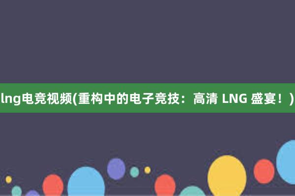 lng电竞视频(重构中的电子竞技：高清 LNG 盛宴！)