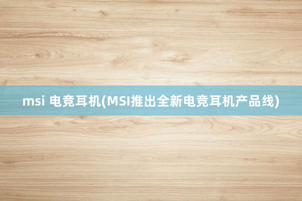 msi 电竞耳机(MSI推出全新电竞耳机产品线)