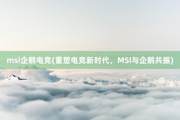 msi企鹅电竞(重塑电竞新时代，MSI与企鹅共振)