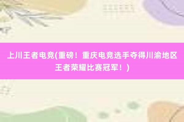 上川王者电竞(重磅！重庆电竞选手夺得川渝地区王者荣耀比赛冠军！)