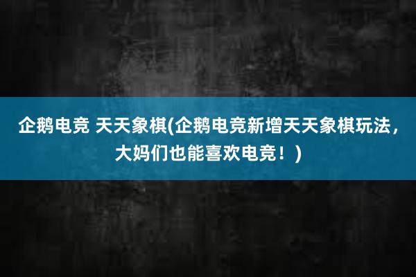 企鹅电竞 天天象棋(企鹅电竞新增天天象棋玩法，大妈们也能喜欢电竞！)