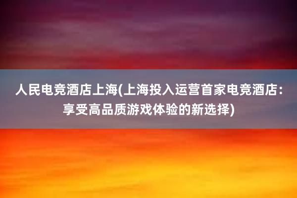 人民电竞酒店上海(上海投入运营首家电竞酒店：享受高品质游戏体验的新选择)