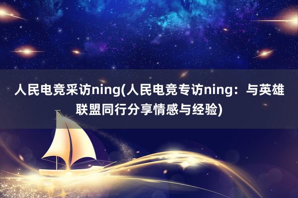 人民电竞采访ning(人民电竞专访ning：与英雄联盟同行分享情感与经验)