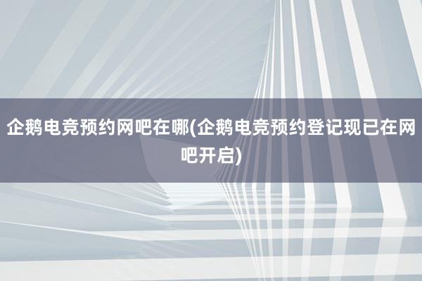 企鹅电竞预约网吧在哪(企鹅电竞预约登记现已在网吧开启)