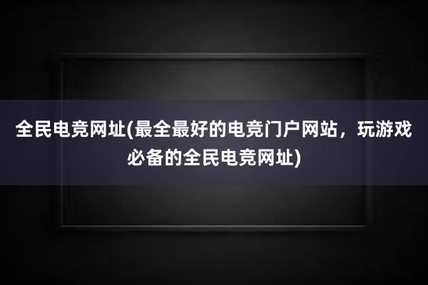 全民电竞网址(最全最好的电竞门户网站，玩游戏必备的全民电竞网址)