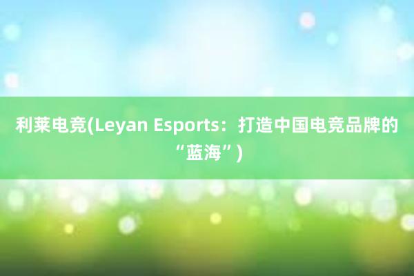 利莱电竞(Leyan Esports：打造中国电竞品牌的“蓝海”)