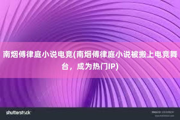 南烟傅律庭小说电竞(南烟傅律庭小说被搬上电竞舞台，成为热门IP)