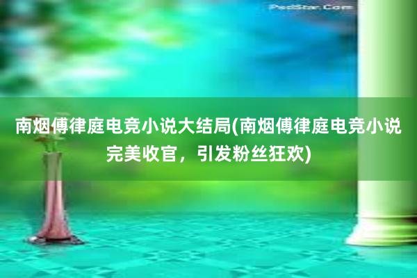 南烟傅律庭电竞小说大结局(南烟傅律庭电竞小说完美收官，引发粉丝狂欢)