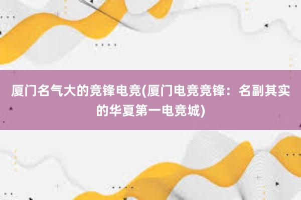 厦门名气大的竞锋电竞(厦门电竞竞锋：名副其实的华夏第一电竞城)