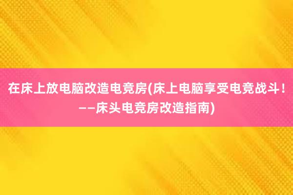 在床上放电脑改造电竞房(床上电脑享受电竞战斗！——床头电竞房改造指南)