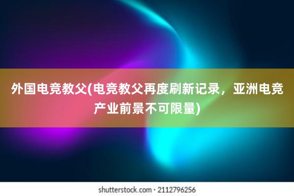 外国电竞教父(电竞教父再度刷新记录，亚洲电竞产业前景不可限量)