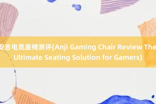 安吉电竞座椅测评(Anji Gaming Chair Review The Ultimate Seating Solution for Gamers)