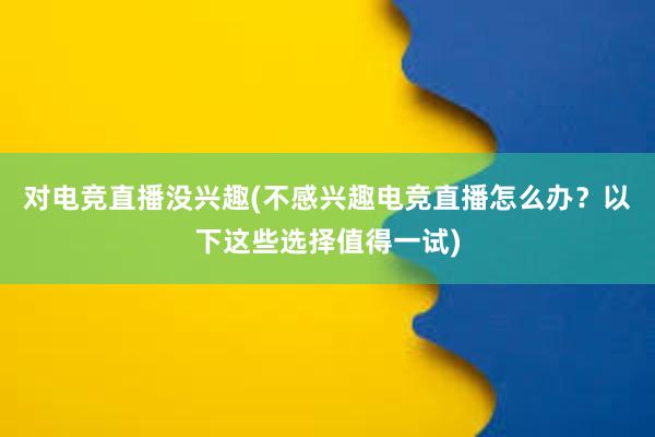 对电竞直播没兴趣(不感兴趣电竞直播怎么办？以下这些选择值得一试)