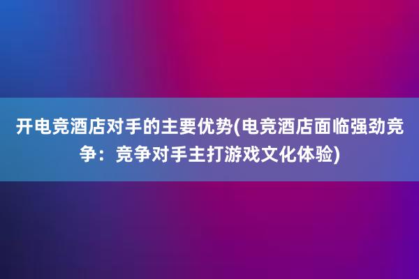 开电竞酒店对手的主要优势(电竞酒店面临强劲竞争：竞争对手主打游戏文化体验)