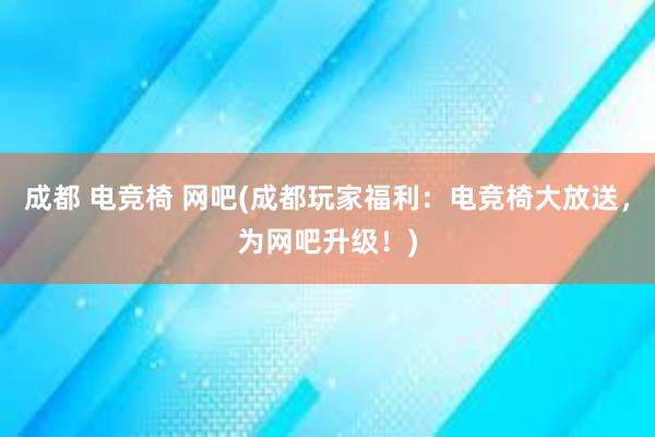 成都 电竞椅 网吧(成都玩家福利：电竞椅大放送，为网吧升级！)