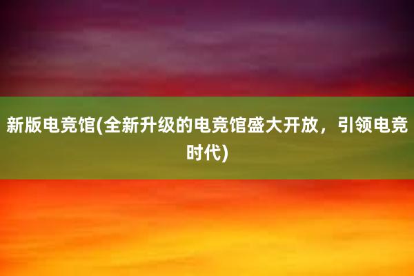 新版电竞馆(全新升级的电竞馆盛大开放，引领电竞时代)