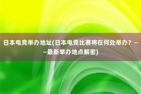 日本电竞举办地址(日本电竞比赛将在何处举办？——最新举办地点解密)