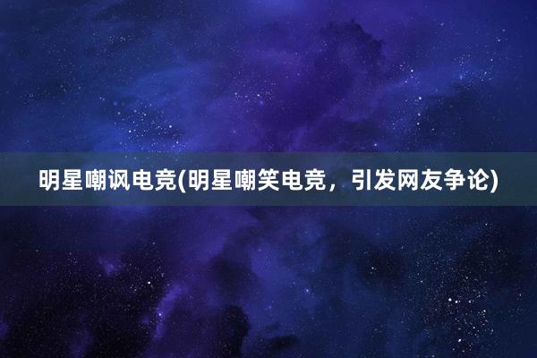 明星嘲讽电竞(明星嘲笑电竞，引发网友争论)