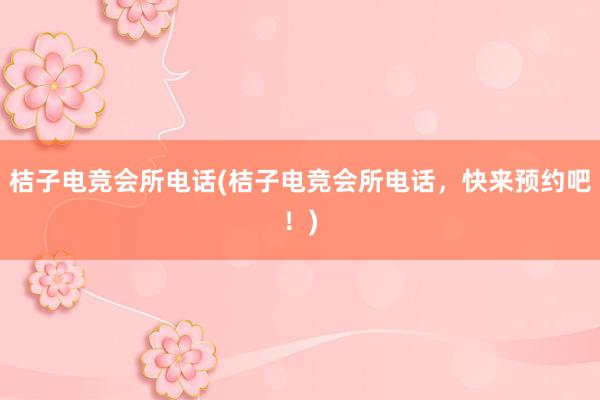 桔子电竞会所电话(桔子电竞会所电话，快来预约吧！)