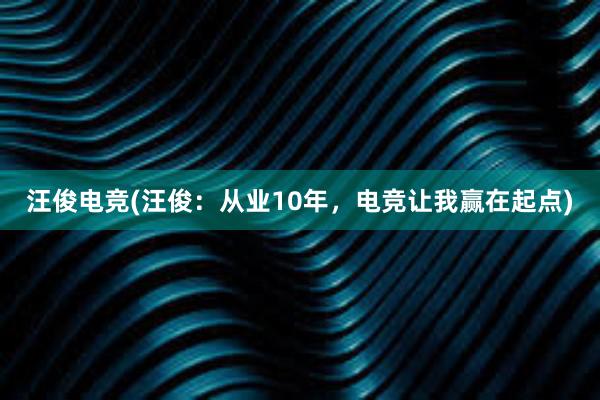 汪俊电竞(汪俊：从业10年，电竞让我赢在起点)