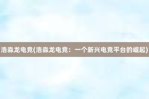 浩淼龙电竞(浩淼龙电竞：一个新兴电竞平台的崛起)