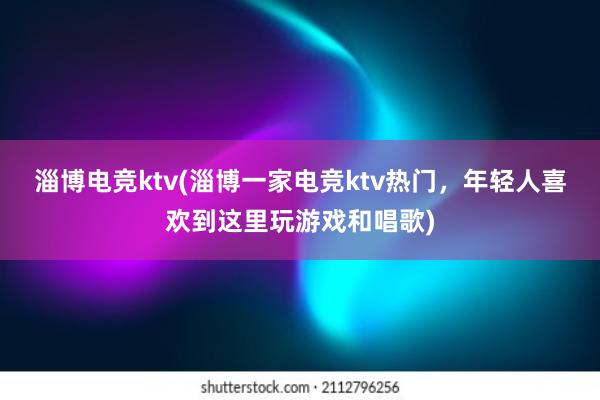 淄博电竞ktv(淄博一家电竞ktv热门，年轻人喜欢到这里玩游戏和唱歌)