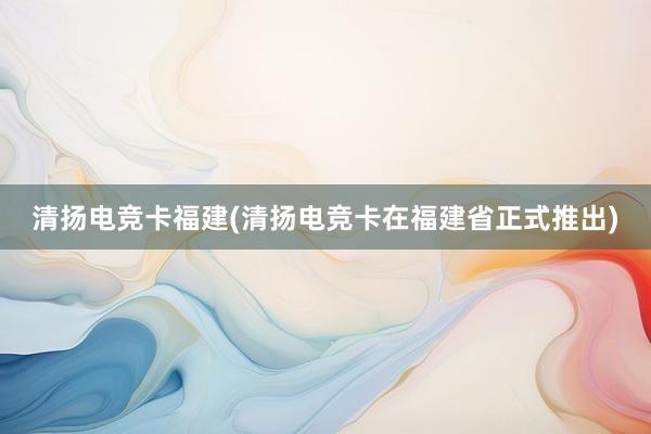 清扬电竞卡福建(清扬电竞卡在福建省正式推出)