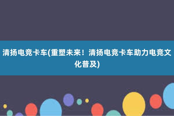 清扬电竞卡车(重塑未来！清扬电竞卡车助力电竞文化普及)