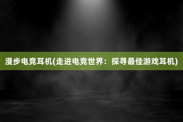 漫步电竞耳机(走进电竞世界：探寻最佳游戏耳机)