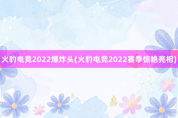 火豹电竞2022爆炸头(火豹电竞2022赛季惊艳亮相)