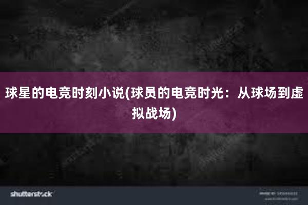 球星的电竞时刻小说(球员的电竞时光：从球场到虚拟战场)