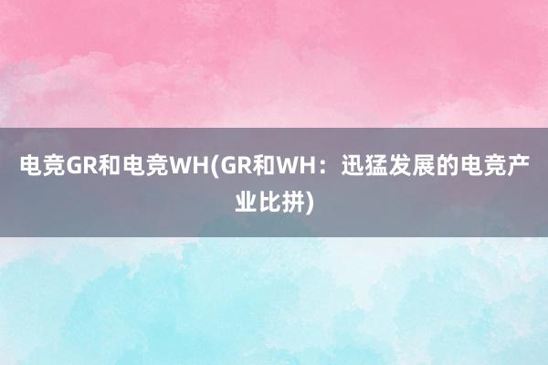 电竞GR和电竞WH(GR和WH：迅猛发展的电竞产业比拼)