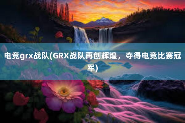 电竞grx战队(GRX战队再创辉煌，夺得电竞比赛冠军)