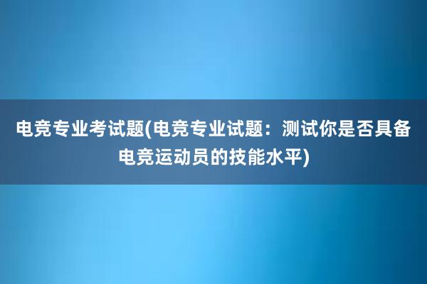 电竞专业考试题(电竞专业试题：测试你是否具备电竞运动员的技能水平)