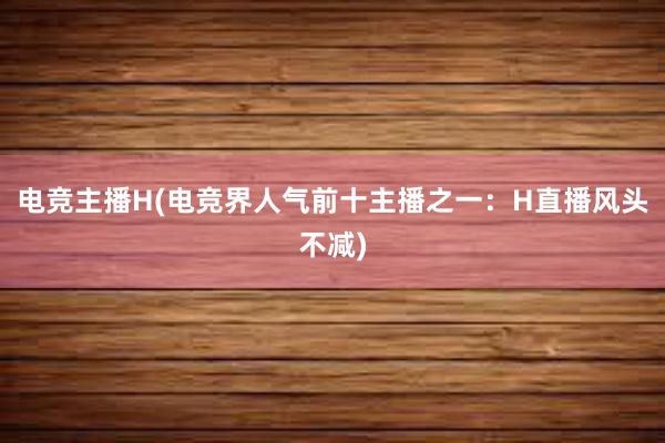 电竞主播H(电竞界人气前十主播之一：H直播风头不减)