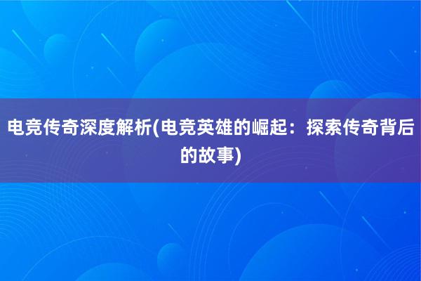 电竞传奇深度解析(电竞英雄的崛起：探索传奇背后的故事)