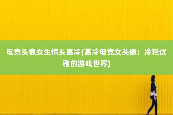 电竞头像女生情头高冷(高冷电竞女头像：冷艳优雅的游戏世界)