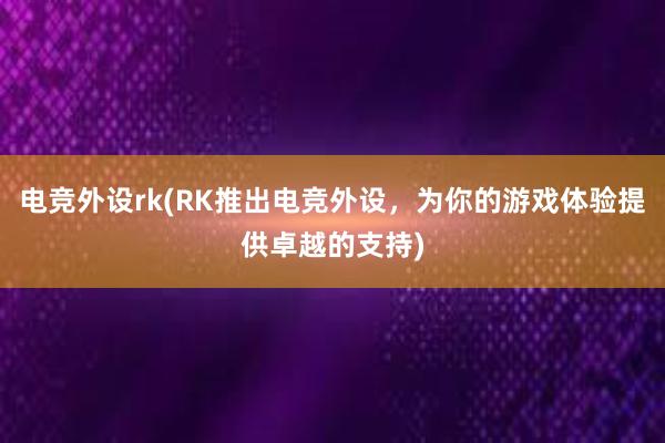 电竞外设rk(RK推出电竞外设，为你的游戏体验提供卓越的支持)