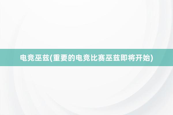 电竞巫兹(重要的电竞比赛巫兹即将开始)