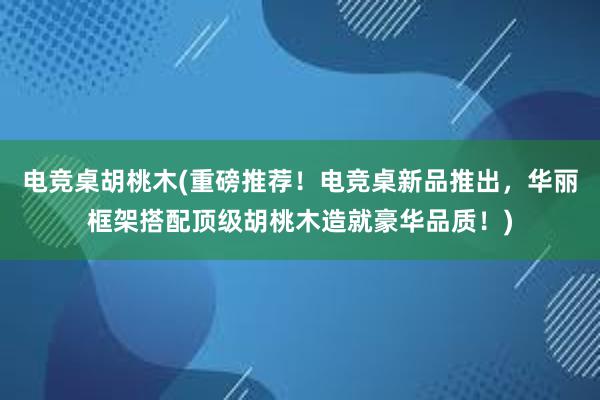 电竞桌胡桃木(重磅推荐！电竞桌新品推出，华丽框架搭配顶级胡桃木造就豪华品质！)