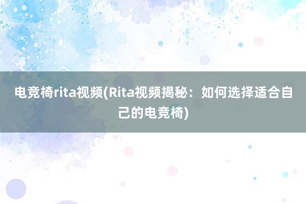 电竞椅rita视频(Rita视频揭秘：如何选择适合自己的电竞椅)