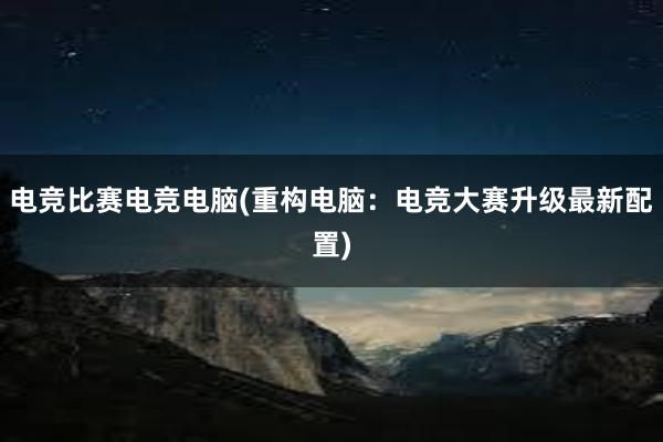 电竞比赛电竞电脑(重构电脑：电竞大赛升级最新配置)