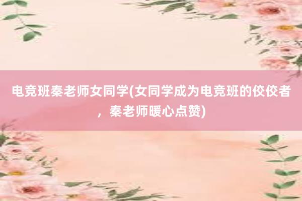 电竞班秦老师女同学(女同学成为电竞班的佼佼者，秦老师暖心点赞)