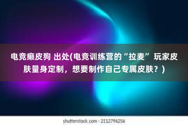 电竞癞皮狗 出处(电竞训练营的“拉麦” 玩家皮肤量身定制，想要制作自己专属皮肤？)