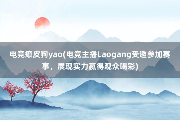 电竞癞皮狗yao(电竞主播Laogang受邀参加赛事，展现实力赢得观众喝彩)