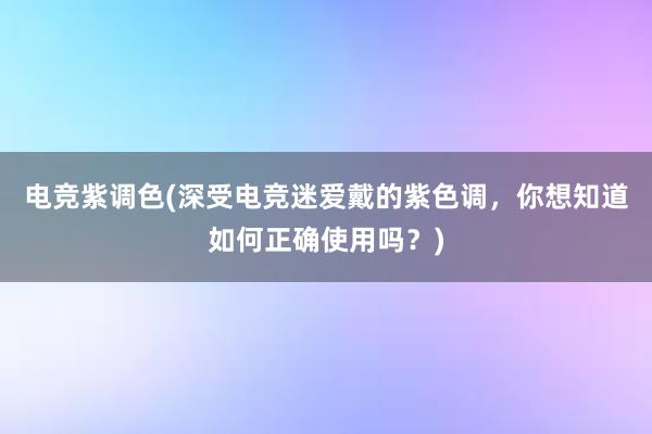 电竞紫调色(深受电竞迷爱戴的紫色调，你想知道如何正确使用吗？)