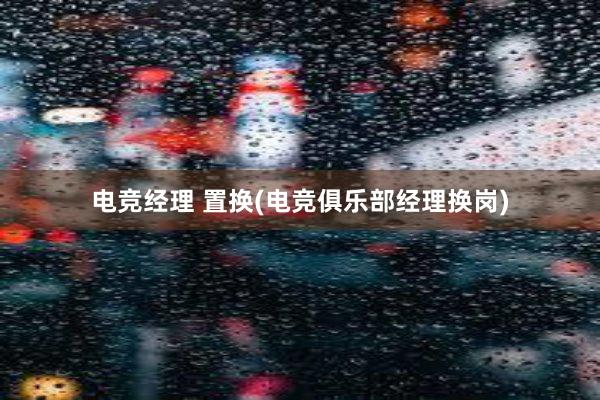 电竞经理 置换(电竞俱乐部经理换岗)